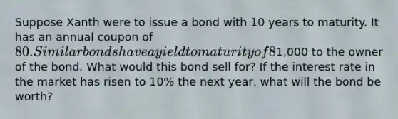 Suppose Xanth were to issue a bond with 10 years to maturity. It has an annual coupon of 80. Similar bonds have a yield to maturity of 8%. In 10 years, Xanth will pay1,000 to the owner of the bond. What would this bond sell for? If the interest rate in the market has risen to 10% the next year, what will the bond be worth?