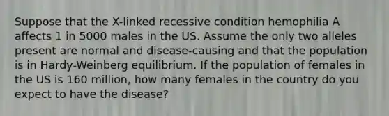 Suppose that the X-linked recessive condition hemophilia A affects 1 in 5000 males in the US. Assume the only two alleles present are normal and disease-causing and that the population is in Hardy-Weinberg equilibrium. If the population of females in the US is 160 million, how many females in the country do you expect to have the disease?