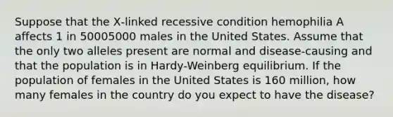 Suppose that the X‑linked recessive condition hemophilia A affects 1 in 50005000 males in the United States. Assume that the only two alleles present are normal and disease‑causing and that the population is in Hardy-Weinberg equilibrium. If the population of females in the United States is 160 million, how many females in the country do you expect to have the disease?