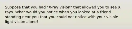 Suppose that you had "X-ray vision" that allowed you to see X rays. What would you notice when you looked at a friend standing near you that you could not notice with your visible light vision alone?