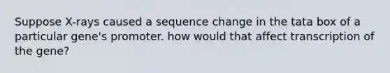 Suppose X-rays caused a sequence change in the tata box of a particular gene's promoter. how would that affect transcription of the gene?