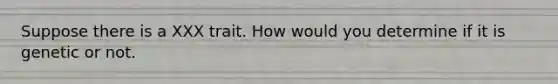 Suppose there is a XXX trait. How would you determine if it is genetic or not.