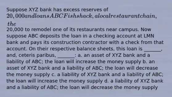 Suppose XYZ bank has excess reserves of 20,000 and loans ABC Fishshack, a local restaurant chain, the20,000 to remodel one of its restaurants near campus. Now suppose ABC deposits the loan in a checking account at LMN bank and pays its construction contractor with a check from that account. On their respective balance sheets, this loan is _______, and, ceteris paribus, _______: a. an asset of XYZ bank and a liability of ABC; the loan will increase the money supply b. an asset of XYZ bank and a liability of ABC; the loan will decrease the money supply c. a liability of XYZ bank and a liability of ABC; the loan will increase the money supply d. a liability of XYZ bank and a liability of ABC; the loan will decrease the money supply