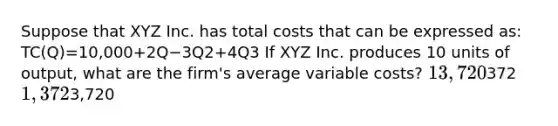 Suppose that XYZ Inc. has total costs that can be expressed as: TC(Q)=10,000+2Q−3Q2+4Q3 If XYZ Inc. produces 10 units of output, what are the firm's average variable costs? 13,720372 1,3723,720