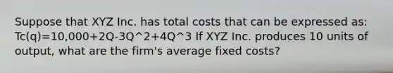 Suppose that XYZ Inc. has total costs that can be expressed as: Tc(q)=10,000+2Q-3Q^2+4Q^3 If XYZ Inc. produces 10 units of output, what are the firm's average fixed costs?