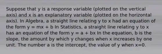 Suppose that y is a response variable (plotted on the vertical axis) and x is an explanatory variable (plotted on the horizontal axis). In Algebra, a straight line relating y to x had an equation of the form y = mx + b In Statistics, a straight line relating y to x has an equation of the form y = a + bx In the equation, b is the slope, the amount by which y changes when x increases by one unit. The number a is the intercept, the value of y when x=0.