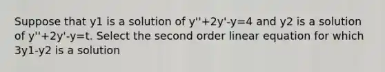 Suppose that y1 is a solution of y''+2y'-y=4 and y2 is a solution of y''+2y'-y=t. Select the second order linear equation for which 3y1-y2 is a solution