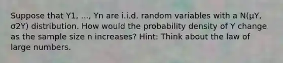 Suppose that Y1, ..., Yn are i.i.d. random variables with a N​(μY​, σ2Y​) distribution. How would the probability density of Y change as the sample size n ​increases? ​Hint: Think about the law of large numbers.