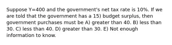 Suppose Y=400 and the government's net tax rate is 10%. If we are told that the government has a 15) budget surplus, then government purchases must be A) greater than 40. B) less than 30. C) less than 40. D) greater than 30. E) Not enough information to know.