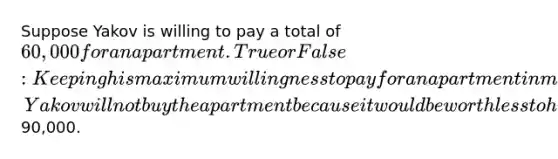 Suppose Yakov is willing to pay a total of 60,000 for an apartment. True or False: Keeping his maximum willingness to pay for an apartment in mind, Yakov will not buy the apartment because it would be worth less to him than its market price of90,000.