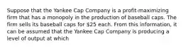 Suppose that the Yankee Cap Company is a profit-maximizing firm that has a monopoly in the production of baseball caps. The firm sells its baseball caps for 25 each. From this information, it can be assumed that the Yankee Cap Company is producing a level of output at which