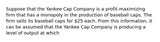 Suppose that the Yankee Cap Company is a profit-maximizing firm that has a monopoly in the production of baseball caps. The firm sells its baseball caps for 25 each. From this information, it can be assumed that the Yankee Cap Company is producing a level of output at which