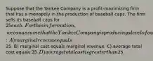 Suppose that the Yankee Company is a profit-maximizing firm that has a monopoly in the production of baseball caps. The firm sells its baseball caps for 25 each. For this information, we can assume that the Yankee Company is producing a level of output at which: A) marginal revenue equals25. B) marginal cost equals marginal revenue. C) average total cost equals 25. D) average total cost is greater than25