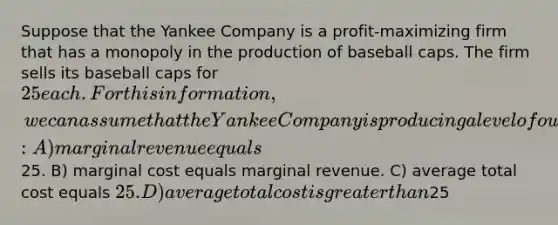 Suppose that the Yankee Company is a profit-maximizing firm that has a monopoly in the production of baseball caps. The firm sells its baseball caps for 25 each. For this information, we can assume that the Yankee Company is producing a level of output at which: A) marginal revenue equals25. B) marginal cost equals marginal revenue. C) average total cost equals 25. D) average total cost is greater than25