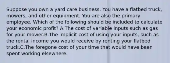 Suppose you own a yard care business. You have a flatbed truck, mowers, and other equipment. You are also the primary employee. Which of the following should be included to calculate your economic profit? A.The cost of variable inputs such as gas for your mower.B.The implicit cost of using your inputs, such as the rental income you would receive by renting your flatbed truck.C.The foregone cost of your time that would have been spent working elsewhere.