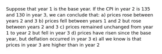 Suppose that year 1 is the base year. If the CPI in year 2 is 135 and 130 in year 3, we can conclude that: a) prices rose between years 2 and 3 b) prices fell between years 1 and 2 but rose between years 2 and 3 c) prices remained unchanged from year 1 to year 2 but fell in year 3 d) prices have risen since the base year, but deflation occurred in year 3 e) all we know is that prices in year 3 are higher than in year 2