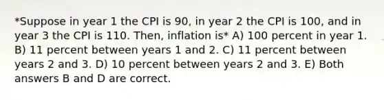 *Suppose in year 1 the CPI is 90, in year 2 the CPI is 100, and in year 3 the CPI is 110. Then, inflation is* A) 100 percent in year 1. B) 11 percent between years 1 and 2. C) 11 percent between years 2 and 3. D) 10 percent between years 2 and 3. E) Both answers B and D are correct.