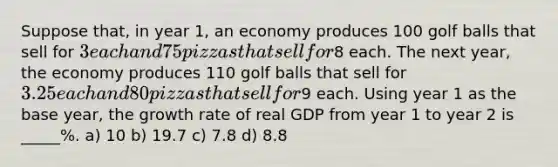 Suppose that, in year 1, an economy produces 100 golf balls that sell for 3 each and 75 pizzas that sell for8 each. The next year, the economy produces 110 golf balls that sell for 3.25 each and 80 pizzas that sell for9 each. Using year 1 as the base year, the growth rate of real GDP from year 1 to year 2 is _____%. a) 10 b) 19.7 c) 7.8 d) 8.8