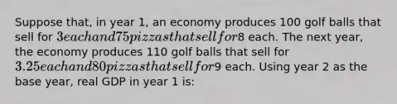 Suppose that, in year 1, an economy produces 100 golf balls that sell for 3 each and 75 pizzas that sell for8 each. The next year, the economy produces 110 golf balls that sell for 3.25 each and 80 pizzas that sell for9 each. Using year 2 as the base year, real GDP in year 1 is: