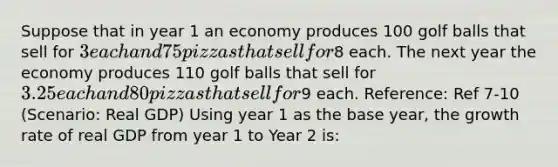 Suppose that in year 1 an economy produces 100 golf balls that sell for 3 each and 75 pizzas that sell for8 each. The next year the economy produces 110 golf balls that sell for 3.25 each and 80 pizzas that sell for9 each. Reference: Ref 7-10 (Scenario: Real GDP) Using year 1 as the base year, the growth rate of real GDP from year 1 to Year 2 is: