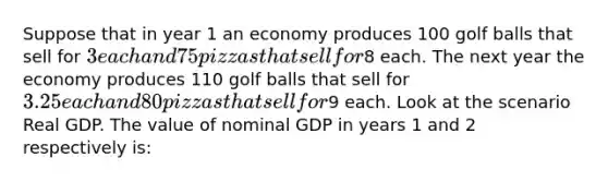 Suppose that in year 1 an economy produces 100 golf balls that sell for 3 each and 75 pizzas that sell for8 each. The next year the economy produces 110 golf balls that sell for 3.25 each and 80 pizzas that sell for9 each. Look at the scenario Real GDP. The value of nominal GDP in years 1 and 2 respectively is: