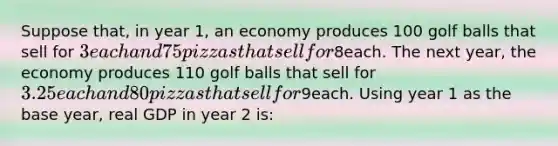 Suppose that, in year 1, an economy produces 100 golf balls that sell for 3 each and 75 pizzas that sell for8each. The next year, the economy produces 110 golf balls that sell for 3.25 each and 80 pizzas that sell for9each. Using year 1 as the base year, real GDP in year 2 is: