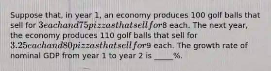 Suppose that, in year 1, an economy produces 100 golf balls that sell for 3 each and 75 pizzas that sell for8 each. The next year, the economy produces 110 golf balls that sell for 3.25 each and 80 pizzas that sell for9 each. The growth rate of nominal GDP from year 1 to year 2 is _____%.