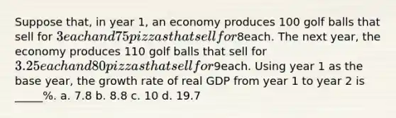 Suppose that, in year 1, an economy produces 100 golf balls that sell for 3 each and 75 pizzas that sell for8each. The next year, the economy produces 110 golf balls that sell for 3.25 each and 80 pizzas that sell for9each. Using year 1 as the base year, the growth rate of real GDP from year 1 to year 2 is _____%. a. 7.8 b. 8.8 c. 10 d. 19.7