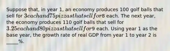 Suppose that, in year 1, an economy produces 100 golf balls that sell for 3 each and 75 pizzas that sell for8 each. The next year, the economy produces 110 golf balls that sell for 3.25 each and 80 pizzas that sell for9 each. Using year 1 as the base year, the growth rate of real GDP from year 1 to year 2 is _____%.