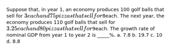 Suppose that, in year 1, an economy produces 100 golf balls that sell for 3 each and 75 pizzas that sell for8each. The next year, the economy produces 110 golf balls that sell for 3.25 each and 80 pizzas that sell for9each. The growth rate of nominal GDP from year 1 to year 2 is _____%. a. 7.8 b. 19.7 c. 10 d. 8.8