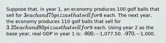 Suppose that, in year 1, an economy produces 100 golf balls that sell for 3 each and 75 pizzas that sell for8 each. The next year, the economy produces 110 golf balls that sell for 3.25 each and 80 pizzas that sell for9 each. Using year 2 as the base year, real GDP in year 1 is: -900. -1,077.50. -970. -1,000.