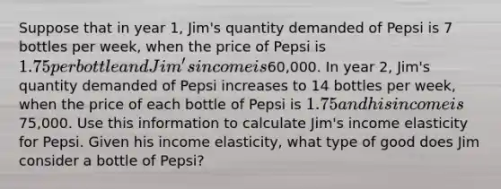 Suppose that in year 1, Jim's quantity demanded of Pepsi is 7 bottles per week, when the price of Pepsi is 1.75 per bottle and Jim's income is60,000. In year 2, Jim's quantity demanded of Pepsi increases to 14 bottles per week, when the price of each bottle of Pepsi is 1.75 and his income is75,000. Use this information to calculate Jim's income elasticity for Pepsi. Given his income elasticity, what type of good does Jim consider a bottle of Pepsi?