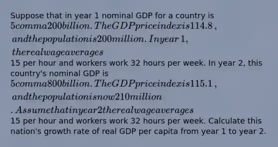 Suppose that in year 1 nominal GDP for a country is 5 comma 200 billion. The GDP price index is 114.8​, and the population is 200 million. In year​ 1, the real wage averages 15 per hour and workers work 32 hours per week. In year​ 2, this​ country's nominal GDP is 5 comma 800 billion. The GDP price index is 115.1​, and the population is now 210 million. Assume that in year 2 the real wage averages 15 per hour and workers work 32 hours per week. Calculate this​ nation's growth rate of real GDP per capita from year 1 to year 2.