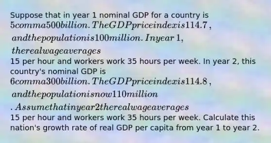 Suppose that in year 1 nominal GDP for a country is 5 comma 500 billion. The GDP price index is 114.7​, and the population is 100 million. In year​ 1, the real wage averages 15 per hour and workers work 35 hours per week. In year​ 2, this​ country's nominal GDP is 6 comma 300 billion. The GDP price index is 114.8​, and the population is now 110 million. Assume that in year 2 the real wage averages 15 per hour and workers work 35 hours per week. Calculate this​ nation's growth rate of real GDP per capita from year 1 to year 2.