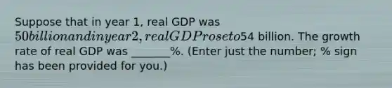 Suppose that in year 1, real GDP was 50 billion and in year 2, real GDP rose to54 billion. The growth rate of real GDP was _______%. (Enter just the number; % sign has been provided for you.)