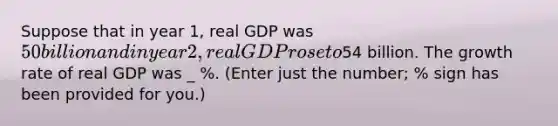 Suppose that in year 1, real GDP was 50 billion and in year 2, real GDP rose to54 billion. The growth rate of real GDP was _ %. (Enter just the number; % sign has been provided for you.)