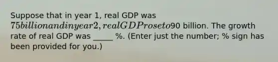 Suppose that in year 1, real GDP was 75 billion and in year 2, real GDP rose to90 billion. The growth rate of real GDP was _____ %. (Enter just the number; % sign has been provided for you.)