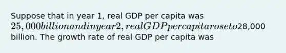 Suppose that in year 1, real GDP per capita was 25,000 billion and in year 2, real GDP per capita rose to28,000 billion. The growth rate of real GDP per capita was