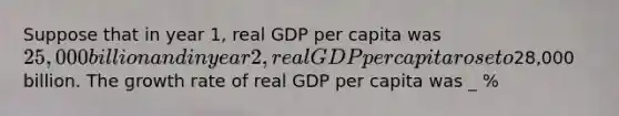 Suppose that in year 1, real GDP per capita was 25,000 billion and in year 2, real GDP per capita rose to28,000 billion. The growth rate of real GDP per capita was _ %