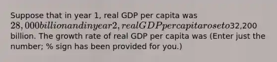 Suppose that in year 1, real GDP per capita was 28,000 billion and in year 2, real GDP per capita rose to32,200 billion. The growth rate of real GDP per capita was (Enter just the number; % sign has been provided for you.)