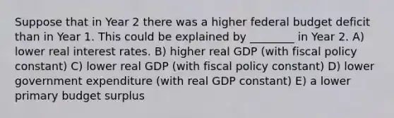 Suppose that in Year 2 there was a higher federal budget deficit than in Year 1. This could be explained by ________ in Year 2. A) lower real interest rates. B) higher real GDP (with fiscal policy constant) C) lower real GDP (with fiscal policy constant) D) lower government expenditure (with real GDP constant) E) a lower primary budget surplus