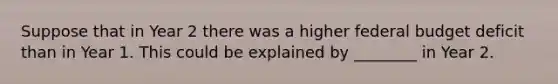 Suppose that in Year 2 there was a higher federal budget deficit than in Year 1. This could be explained by ________ in Year 2.