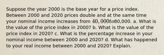 Suppose the year 2000 is the base year for a price index. Between 2000 and 2020 prices double and at the same time your nominal income increases from 40,000 to80,000. a. What is the value of the price index in 2000? b. What is the value of the price index in 2020? c. What is the percentage increase in your nominal income between 2000 and 2020? d. What has happened to your real income between 2000 and 2020? Explain.