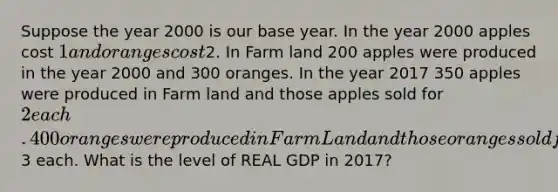 Suppose the year 2000 is our base year. In the year 2000 apples cost 1 and oranges cost2. In Farm land 200 apples were produced in the year 2000 and 300 oranges. In the year 2017 350 apples were produced in Farm land and those apples sold for 2 each. 400 oranges were produced in Farm Land and those oranges sold for3 each. What is the level of REAL GDP in 2017?