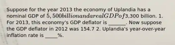 Suppose for the year 2013 the economy of Uplandia has a nominal GDP of 5,500 billion and a real GDP of3,300 billion. 1. For 2013, this economy's GDP deflator is _______. Now suppose the GDP deflator in 2012 was 154.7 2. Uplandia's year-over-year inflation rate is _____%.