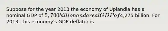 Suppose for the year 2013 the economy of Uplandia has a nominal GDP of ​5,700 billion and a real GDP of ​4,275 billion. For​ 2013, this​ economy's GDP deflator is