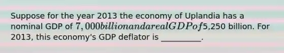 Suppose for the year 2013 the economy of Uplandia has a nominal GDP of ​7,000 billion and a real GDP of ​5,250 billion. For​ 2013, this​ economy's GDP deflator is __________.