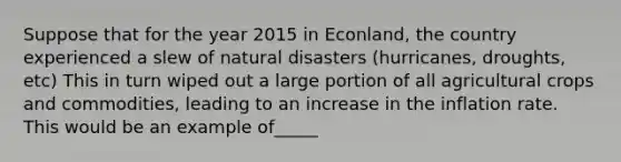 Suppose that for the year 2015 in Econland, the country experienced a slew of natural disasters (hurricanes, droughts, etc) This in turn wiped out a large portion of all agricultural crops and commodities, leading to an increase in the inflation rate. This would be an example of_____