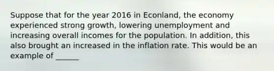 Suppose that for the year 2016 in Econland, the economy experienced strong growth, lowering unemployment and increasing overall incomes for the population. In addition, this also brought an increased in the inflation rate. This would be an example of ______