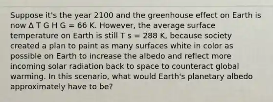 Suppose it's the year 2100 and the <a href='https://www.questionai.com/knowledge/kSLZFxwGpF-greenhouse-effect' class='anchor-knowledge'>greenhouse effect</a> on Earth is now Δ T G H G = 66 K. However, the average <a href='https://www.questionai.com/knowledge/kkV3ggZUFU-surface-temperature' class='anchor-knowledge'>surface temperature</a> on Earth is still T s = 288 K, because society created a plan to paint as many surfaces white in color as possible on Earth to increase the albedo and reflect more incoming <a href='https://www.questionai.com/knowledge/kr1ksgm4Kk-solar-radiation' class='anchor-knowledge'>solar radiation</a> back to space to counteract global warming. In this scenario, what would Earth's planetary albedo approximately have to be?